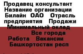 Продавец-консультант › Название организации ­ Билайн, ОАО › Отрасль предприятия ­ Продажи › Минимальный оклад ­ 30 000 - Все города Работа » Вакансии   . Башкортостан респ.